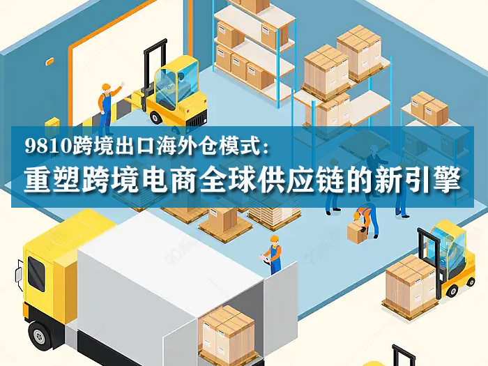 9810跨境出口海外仓模式：重塑跨境电商全球供应链的新引擎